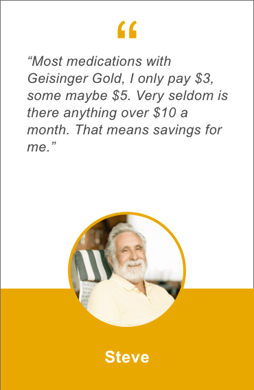 Most medications with Geisinger Gold, I only pay 3 dollars, some maybe 5 dollars. Very seldom is there anything over 10 dollars a month. That means savings for me. Steve 