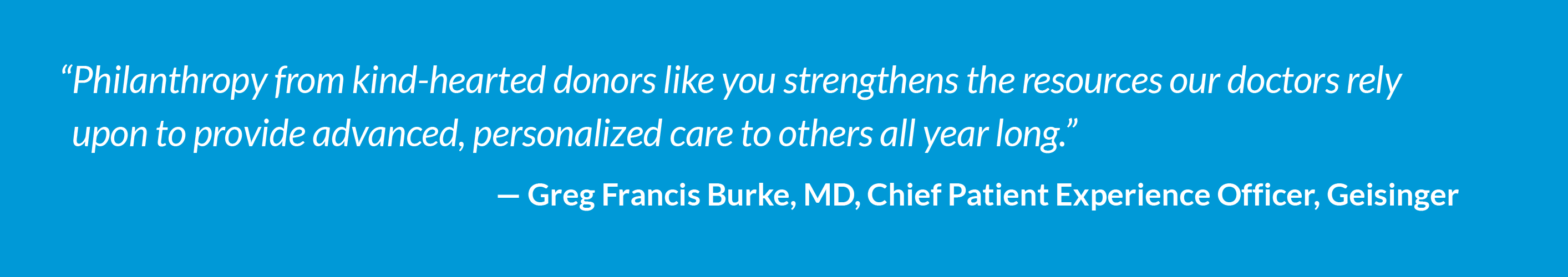 "Philanthropy from kind-hearted donors like you strengthens the resources our doctors rely upon to provide advanced, personalized care to others all year long." - Greg Francis Burke, MD, Chief Patient Experience Officer, Geisinger